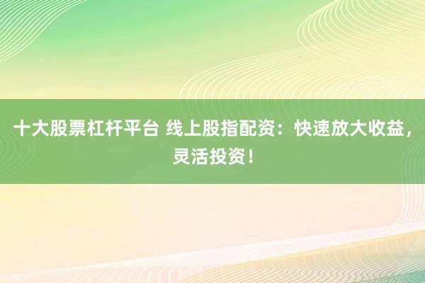 十大股票杠杆平台 线上股指配资：快速放大收益，灵活投资！