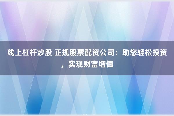 线上杠杆炒股 正规股票配资公司：助您轻松投资，实现财富增值