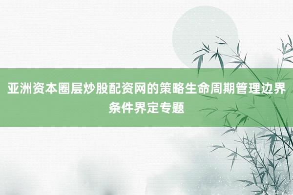 亚洲资本圈层炒股配资网的策略生命周期管理边界条件界定专题