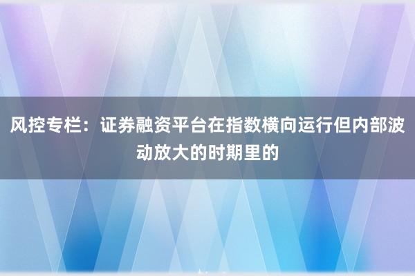 风控专栏：证券融资平台在指数横向运行但内部波动放大的时期里的