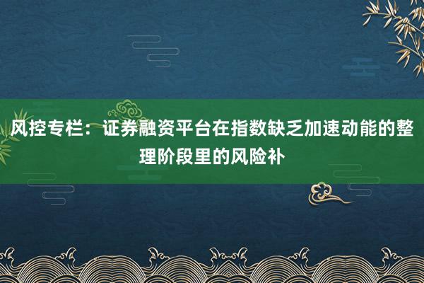 风控专栏:证券融资平台在指数缺乏加速动能的整理阶段里的风险补