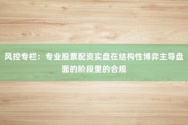 风控专栏：专业股票配资实盘在结构性博弈主导盘面的阶段里的合规