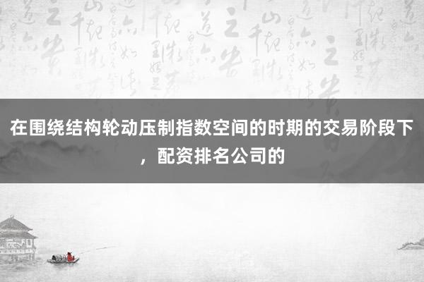 在围绕结构轮动压制指数空间的时期的交易阶段下,配资排名公司的