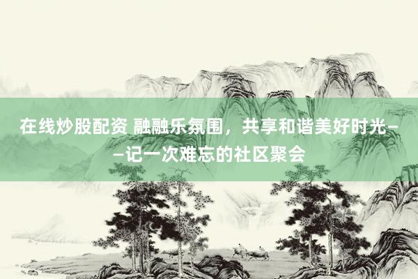 在线炒股配资 融融乐氛围，共享和谐美好时光——记一次难忘的社区聚会
