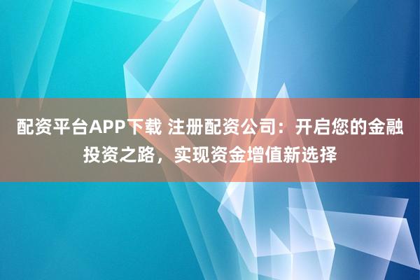 配资平台APP下载 注册配资公司：开启您的金融投资之路，实现资金增值新选择