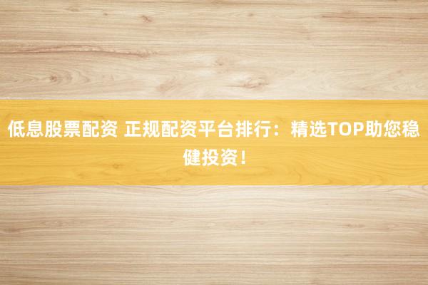 低息股票配资 正规配资平台排行：精选TOP助您稳健投资！