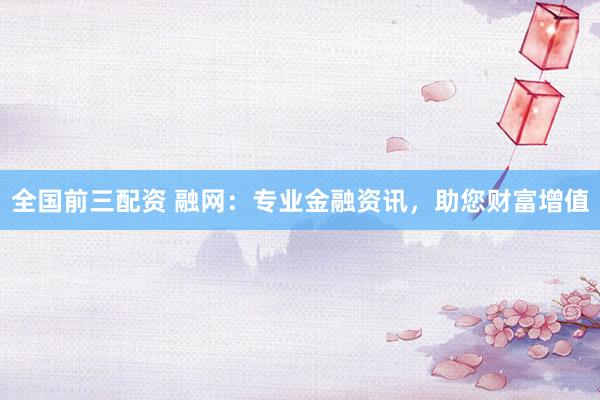全国前三配资 融网：专业金融资讯，助您财富增值