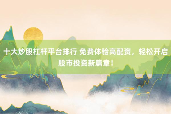 十大炒股杠杆平台排行 免费体验高配资，轻松开启股市投资新篇章！
