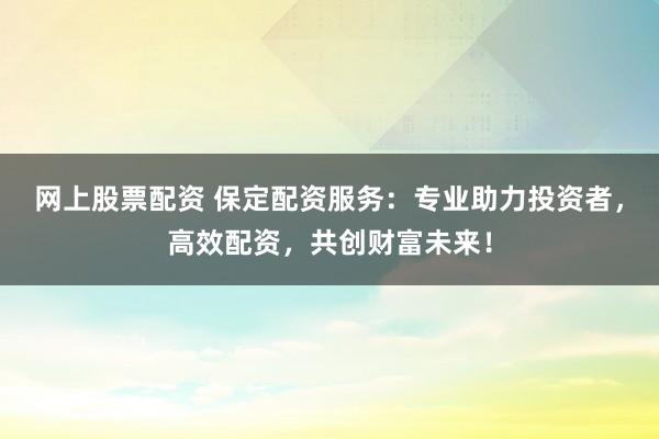 网上股票配资 保定配资服务：专业助力投资者，高效配资，共创财富未来！