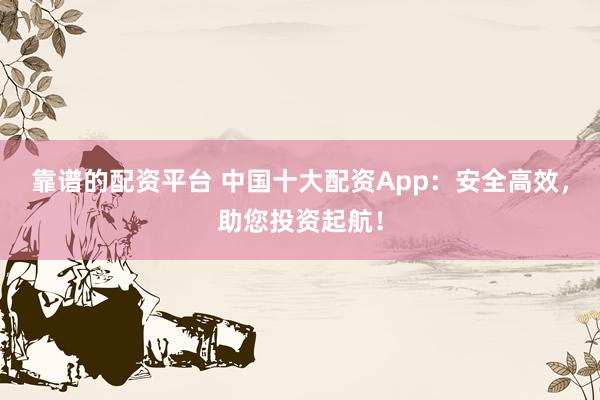 靠谱的配资平台 中国十大配资App：安全高效，助您投资起航！