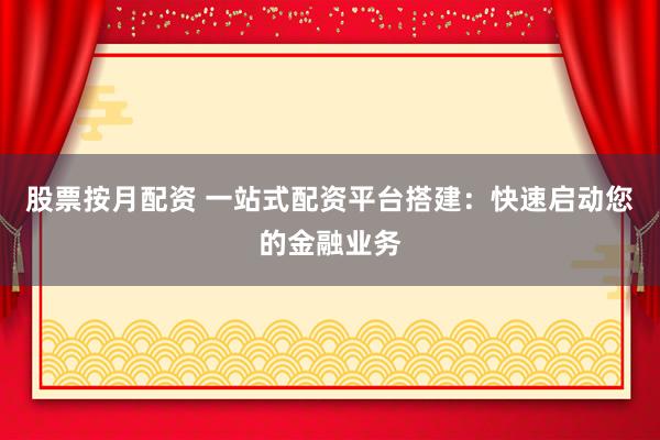 股票按月配资 一站式配资平台搭建：快速启动您的金融业务