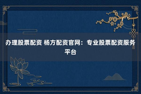 办理股票配资 杨方配资官网：专业股票配资服务平台