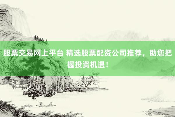 股票交易网上平台 精选股票配资公司推荐，助您把握投资机遇！