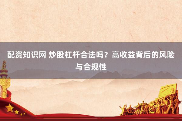 配资知识网 炒股杠杆合法吗？高收益背后的风险与合规性