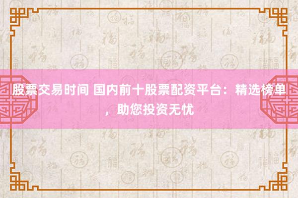 股票交易时间 国内前十股票配资平台：精选榜单，助您投资无忧