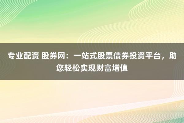 专业配资 股券网：一站式股票债券投资平台，助您轻松实现财富增值