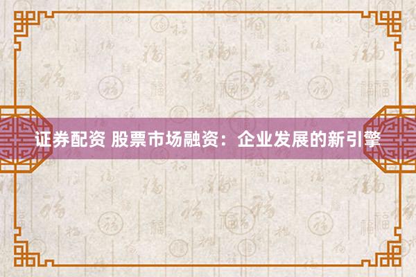 证券配资 股票市场融资：企业发展的新引擎