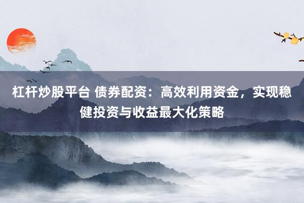 杠杆炒股平台 债券配资：高效利用资金，实现稳健投资与收益最大化策略
