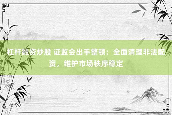 杠杆融资炒股 证监会出手整顿：全面清理非法配资，维护市场秩序稳定