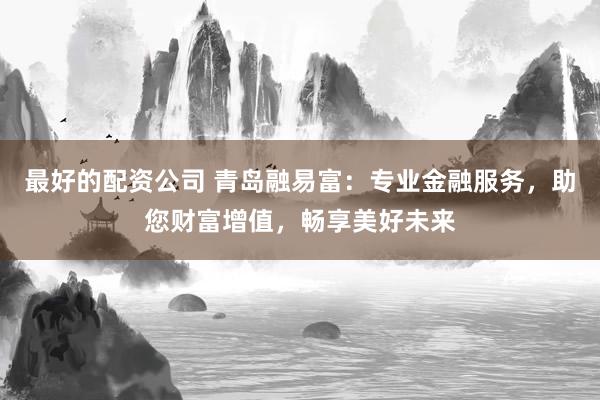 最好的配资公司 青岛融易富：专业金融服务，助您财富增值，畅享美好未来