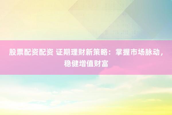 股票配资配资 证期理财新策略：掌握市场脉动，稳健增值财富