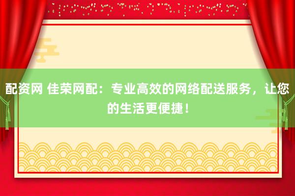 配资网 佳荣网配：专业高效的网络配送服务，让您的生活更便捷！