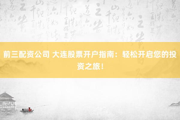 前三配资公司 大连股票开户指南：轻松开启您的投资之旅！