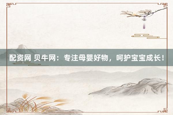 配资网 贝牛网：专注母婴好物，呵护宝宝成长！