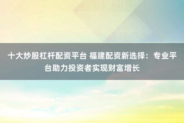 十大炒股杠杆配资平台 福建配资新选择：专业平台助力投资者实现财富增长