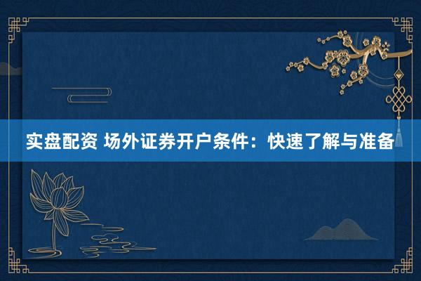 实盘配资 场外证券开户条件：快速了解与准备