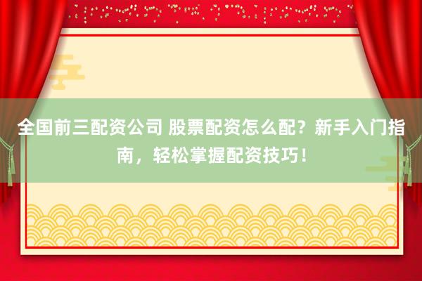全国前三配资公司 股票配资怎么配？新手入门指南，轻松掌握配资技巧！