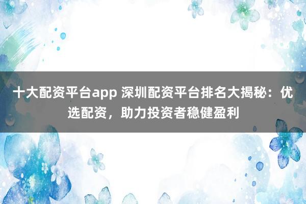 十大配资平台app 深圳配资平台排名大揭秘：优选配资，助力投资者稳健盈利