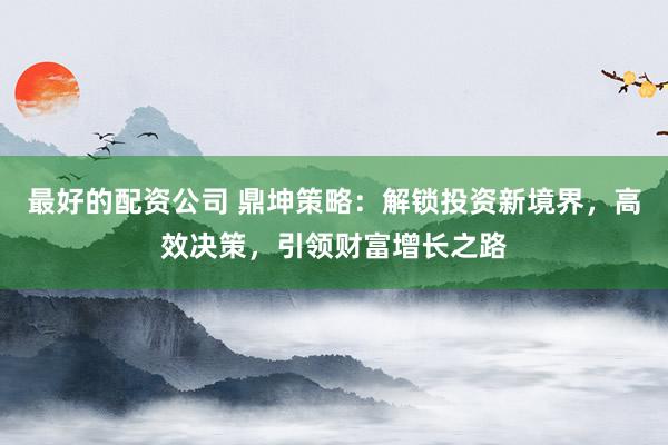 最好的配资公司 鼎坤策略:解锁投资新境界,高效决策,引领财富增长之路