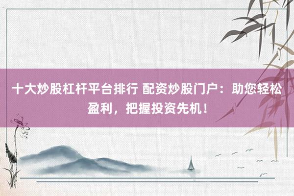 十大炒股杠杆平台排行 配资炒股门户：助您轻松盈利，把握投资先机！