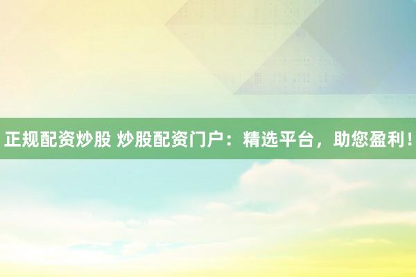 正规配资炒股 炒股配资门户：精选平台，助您盈利！