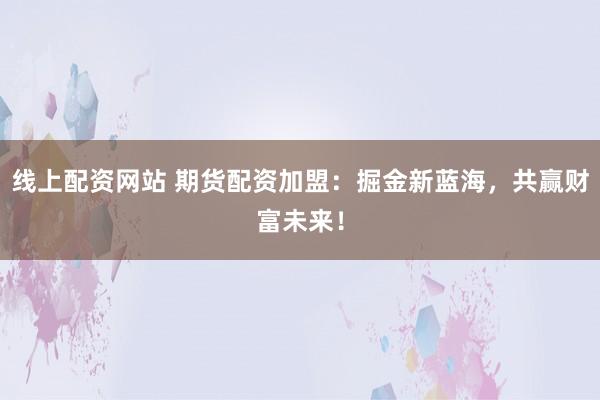 线上配资网站 期货配资加盟：掘金新蓝海，共赢财富未来！