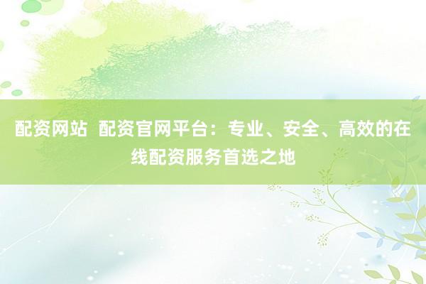 配资网站  配资官网平台：专业、安全、高效的在线配资服务首选之地
