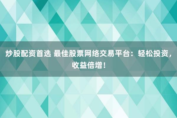 炒股配资首选 最佳股票网络交易平台：轻松投资，收益倍增！