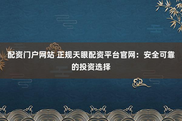 配资门户网站 正规天眼配资平台官网：安全可靠的投资选择