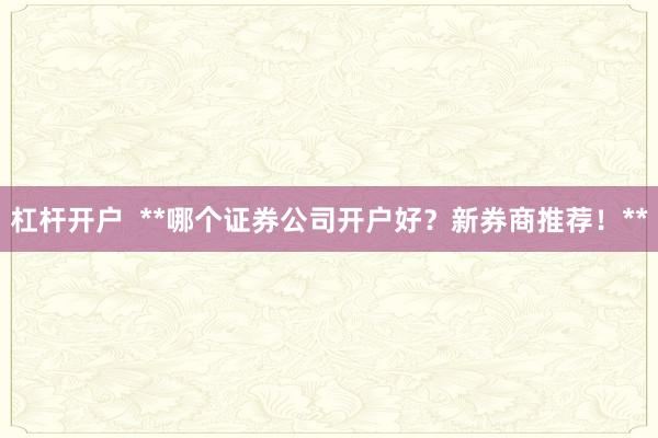 杠杆开户  **哪个证券公司开户好？新券商推荐！**