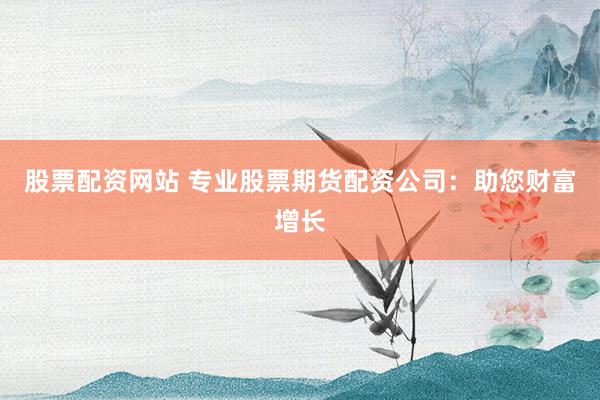 股票配资网站 专业股票期货配资公司：助您财富增长