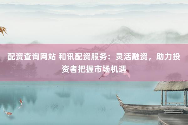 配资查询网站 和讯配资服务:灵活融资,助力投资者把握市场机遇
