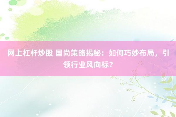 网上杠杆炒股 国尚策略揭秘：如何巧妙布局，引领行业风向标？