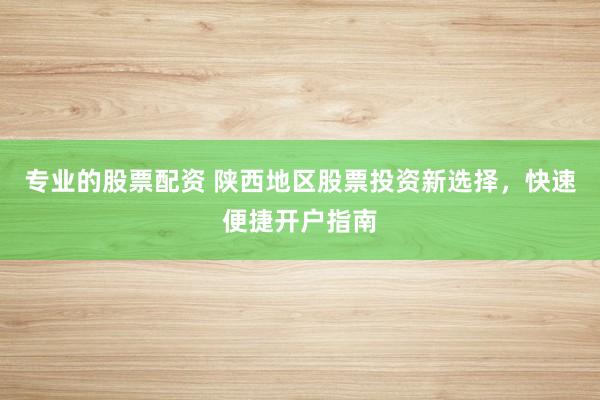 专业的股票配资 陕西地区股票投资新选择，快速便捷开户指南