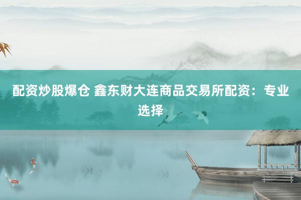 配资炒股爆仓 鑫东财大连商品交易所配资：专业选择