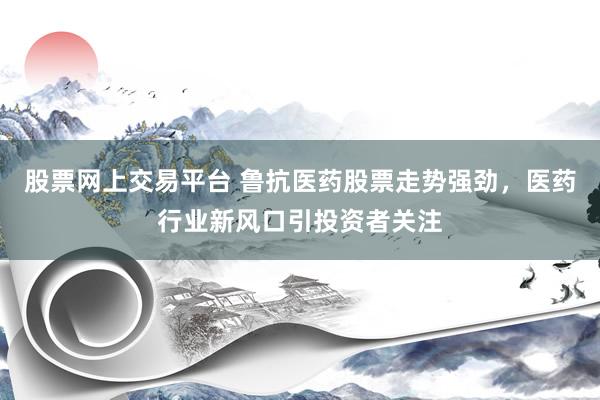股票网上交易平台 鲁抗医药股票走势强劲，医药行业新风口引投资者关注