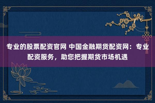 专业的股票配资官网 中国金融期货配资网：专业配资服务，助您把握期货市场机遇