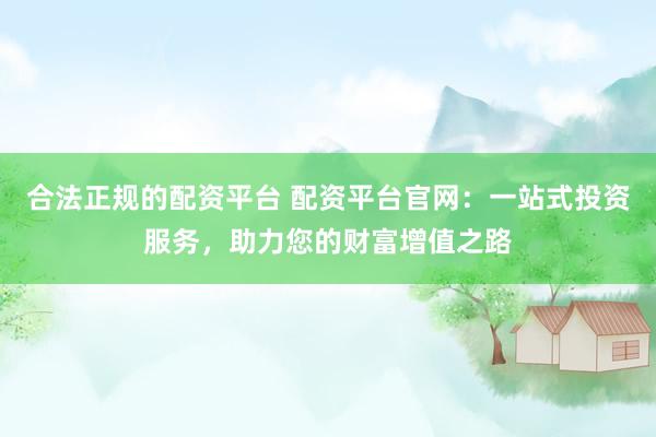 合法正规的配资平台 配资平台官网：一站式投资服务，助力您的财富增值之路