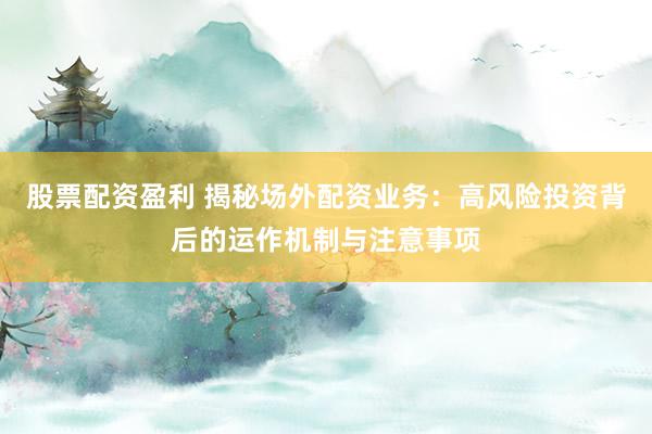 股票配资盈利 揭秘场外配资业务：高风险投资背后的运作机制与注意事项