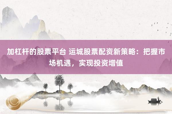 加杠杆的股票平台 运城股票配资新策略：把握市场机遇，实现投资增值
